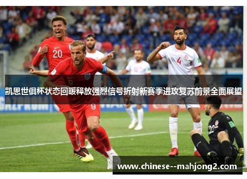 凯恩世俱杯状态回暖释放强烈信号折射新赛季进攻复苏前景全面展望