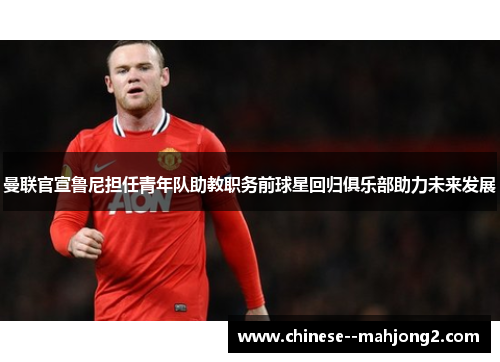 曼联官宣鲁尼担任青年队助教职务前球星回归俱乐部助力未来发展