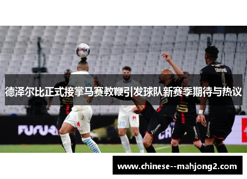 德泽尔比正式接掌马赛教鞭引发球队新赛季期待与热议 德泽尔比正式接掌马赛教鞭引发球队新赛季期待与热议